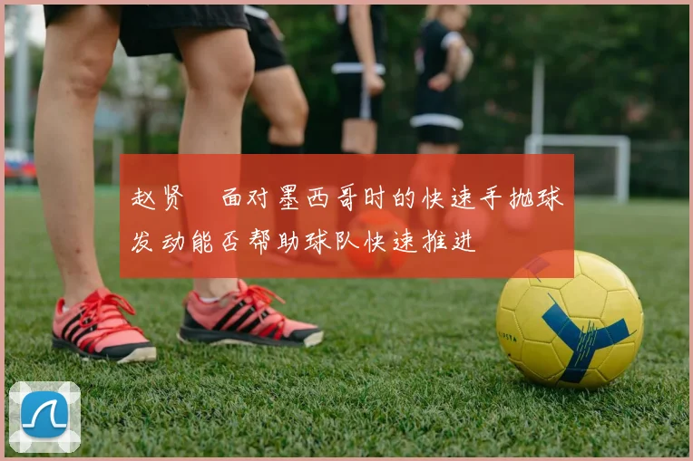 赵贤祐面对墨西哥时的快速手抛球发动能否帮助球队快速推进