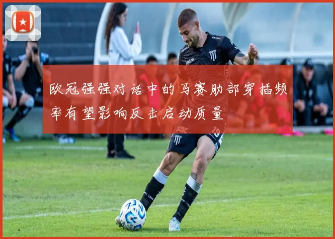 欧冠强强对话中的马赛肋部穿插频率有望影响反击启动质量