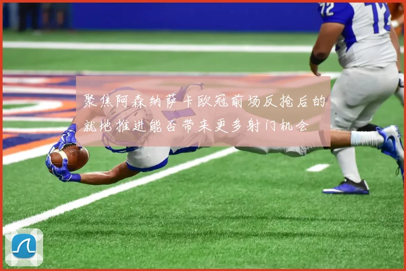 聚焦阿森纳萨卡欧冠前场反抢后的就地推进能否带来更多射门机会