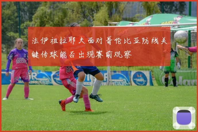 法伊祖拉耶夫面对哥伦比亚防线关键传球能否出现赛前观察