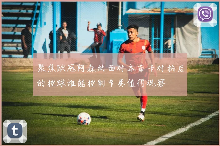 聚焦欧冠阿森纳面对本菲卡对抗后的控球谁能控制节奏值得观察