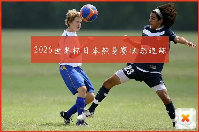 2026世界杯日本热身赛状态追踪