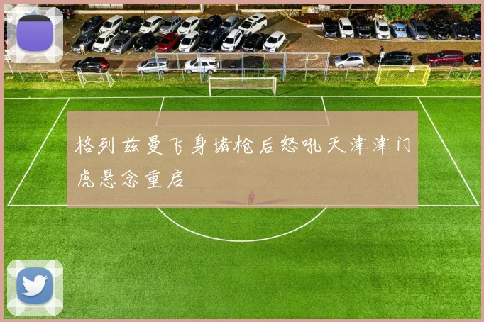 格列兹曼飞身堵枪后怒吼天津津门虎悬念重启