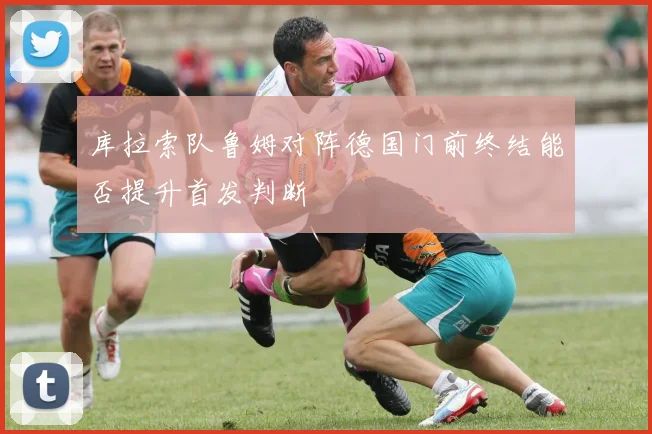 库拉索队鲁姆对阵德国门前终结能否提升首发判断