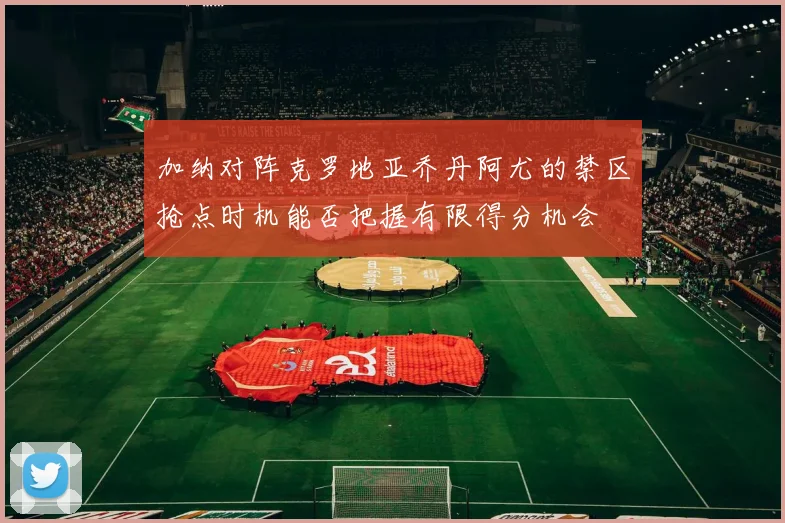 加纳对阵克罗地亚乔丹阿尤的禁区抢点时机能否把握有限得分机会