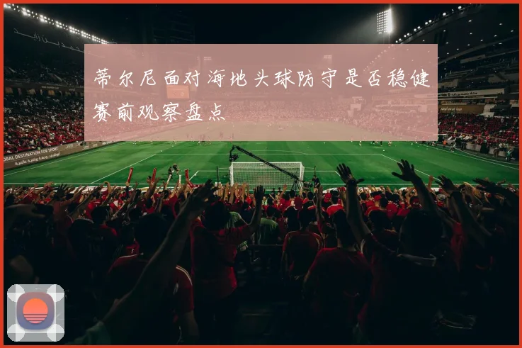 蒂尔尼面对海地头球防守是否稳健赛前观察盘点