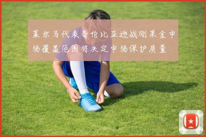 莱尔马代表哥伦比亚迎战刚果金中场覆盖范围将决定中场保护质量