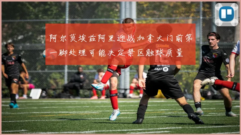 阿尔莫埃兹阿里迎战加拿大门前第一脚处理可能决定禁区触球质量