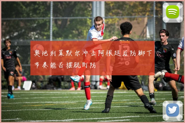 奥地利莱默尔冲击阿根廷后防脚下节奏能否摆脱盯防
