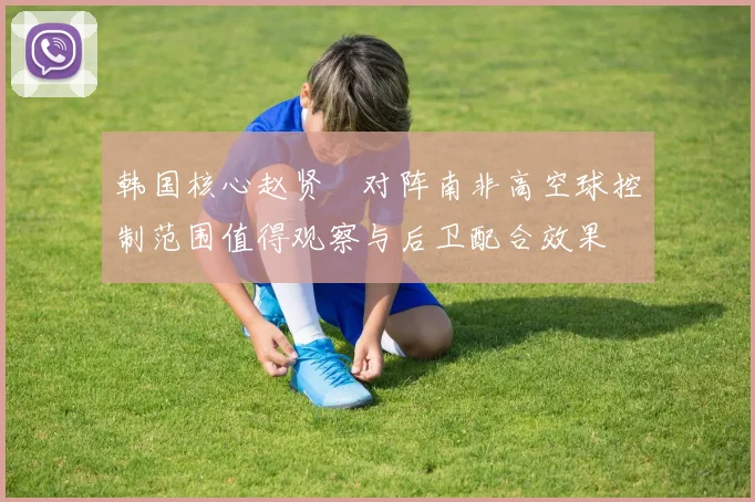 韩国核心赵贤祐对阵南非高空球控制范围值得观察与后卫配合效果
