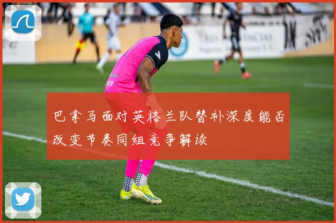 巴拿马面对英格兰队替补深度能否改变节奏同组竞争解读