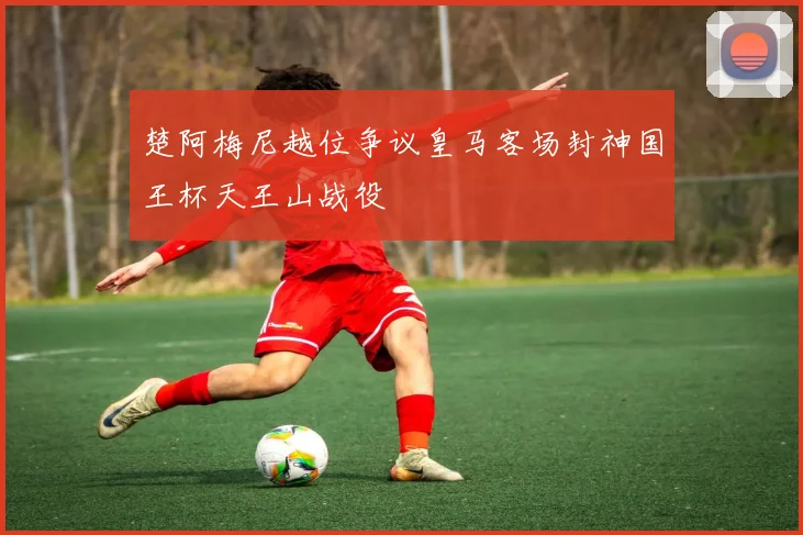 楚阿梅尼越位争议皇马客场封神国王杯天王山战役