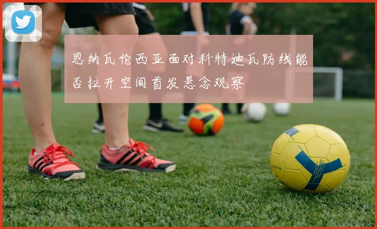 恩纳瓦伦西亚面对科特迪瓦防线能否拉开空间首发悬念观察