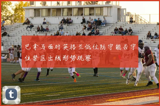 巴拿马面对英格兰低位防守能否守住禁区出线形势观察