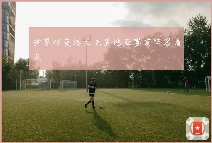 世界杯英格兰克罗地亚赛前阵容看点