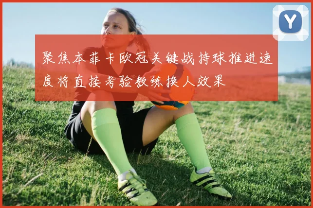 聚焦本菲卡欧冠关键战持球推进速度将直接考验教练换人效果