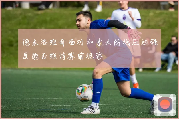 德米洛维奇面对加拿大防线压迫强度能否维持赛前观察