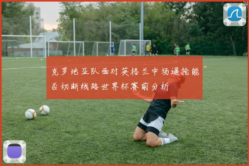 克罗地亚队面对英格兰中场逼抢能否切断线路世界杯赛前分析