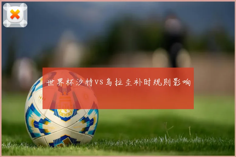世界杯沙特vs乌拉圭补时规则影响