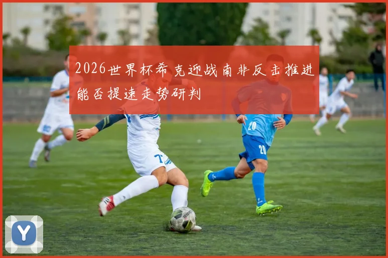 2026世界杯希克迎战南非反击推进能否提速走势研判