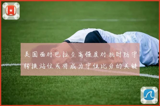 美国面对巴拉圭高强度对抗时防守转换站位或将成为守住比分的关键