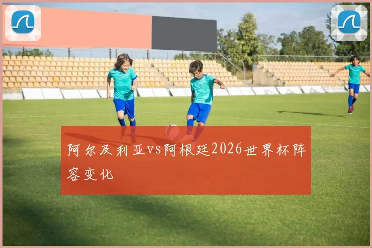阿尔及利亚vs阿根廷2026世界杯阵容变化