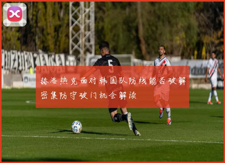 赫洛热克面对韩国队防线能否破解密集防守破门机会解读