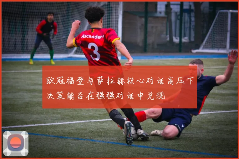 欧冠福登与萨拉赫核心对话高压下决策能否在强强对话中兑现