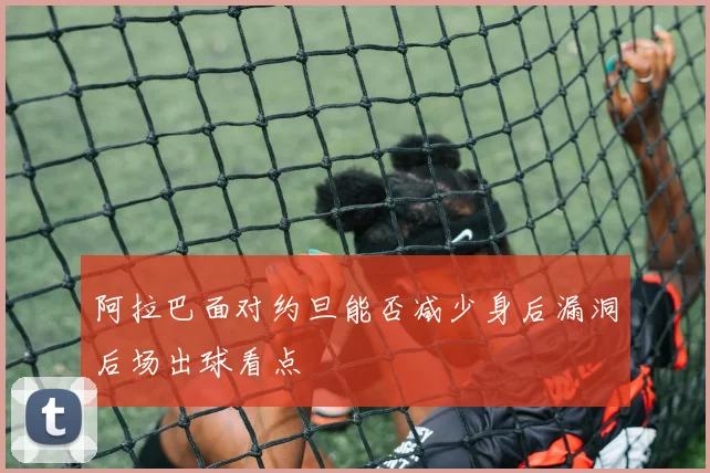 阿拉巴面对约旦能否减少身后漏洞后场出球看点