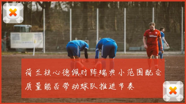 荷兰核心德佩对阵瑞典小范围配合质量能否带动球队推进节奏