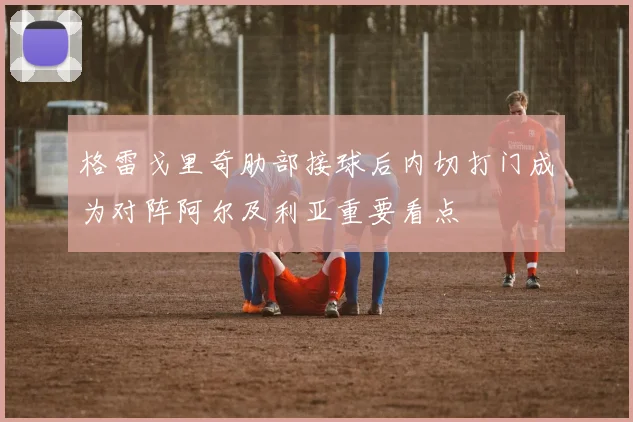 格雷戈里奇肋部接球后内切打门成为对阵阿尔及利亚重要看点