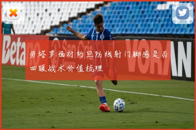 劳塔罗面对约旦防线射门脚感是否回暖战术价值梳理
