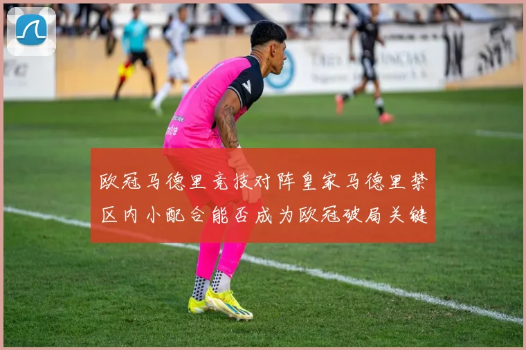 欧冠马德里竞技对阵皇家马德里禁区内小配合能否成为欧冠破局关键