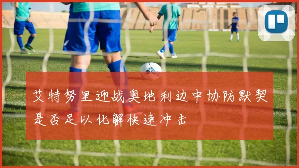 艾特努里迎战奥地利边中协防默契是否足以化解快速冲击