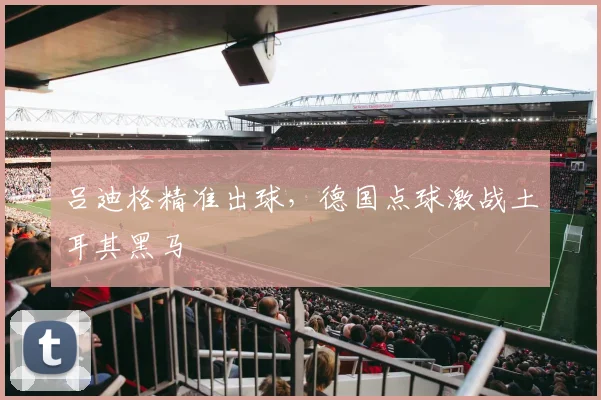 吕迪格精准出球，德国点球激战土耳其黑马
