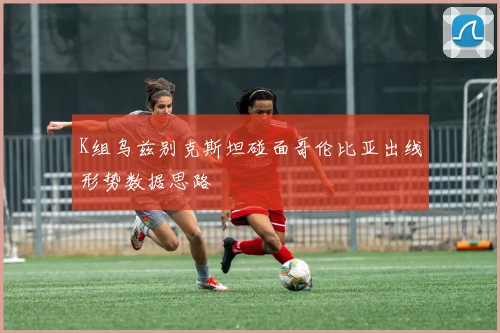K组乌兹别克斯坦碰面哥伦比亚出线形势数据思路