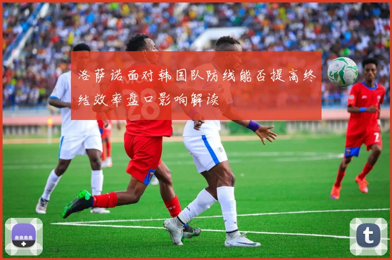 洛萨诺面对韩国队防线能否提高终结效率盘口影响解读