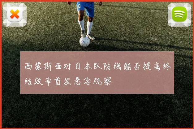 西蒙斯面对日本队防线能否提高终结效率首发悬念观察