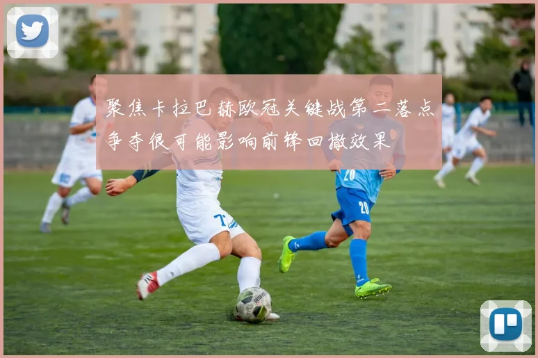 聚焦卡拉巴赫欧冠关键战第二落点争夺很可能影响前锋回撤效果