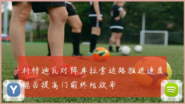 科特迪瓦对阵库拉索边路推进速度能否提高门前终结效率