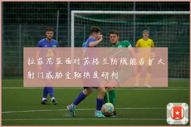 拉菲尼亚面对苏格兰防线能否扩大射门威胁金靴热度研判
