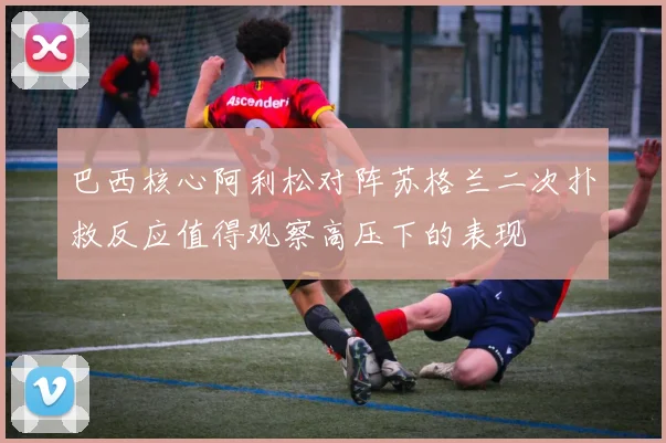 巴西核心阿利松对阵苏格兰二次扑救反应值得观察高压下的表现