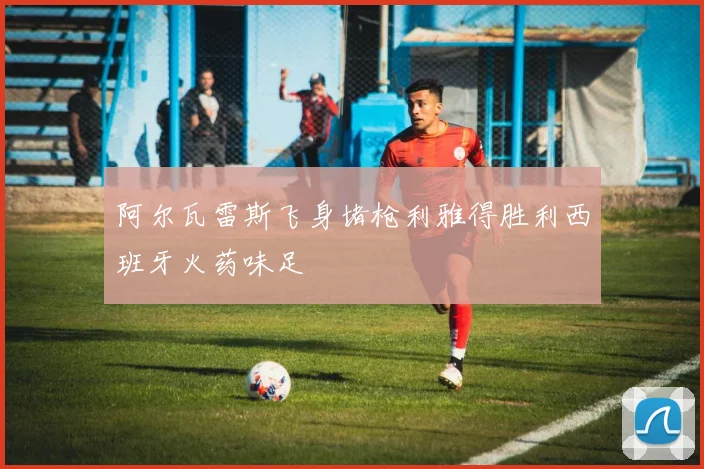 阿尔瓦雷斯飞身堵枪利雅得胜利西班牙火药味足