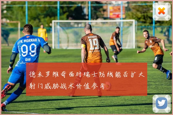 德米罗维奇面对瑞士防线能否扩大射门威胁战术价值参考