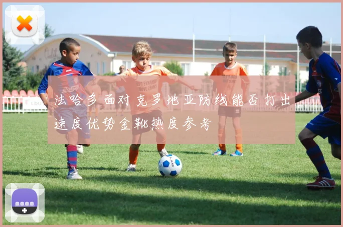 法哈多面对克罗地亚防线能否打出速度优势金靴热度参考