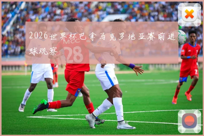 2026世界杯巴拿马克罗地亚赛前进球观察