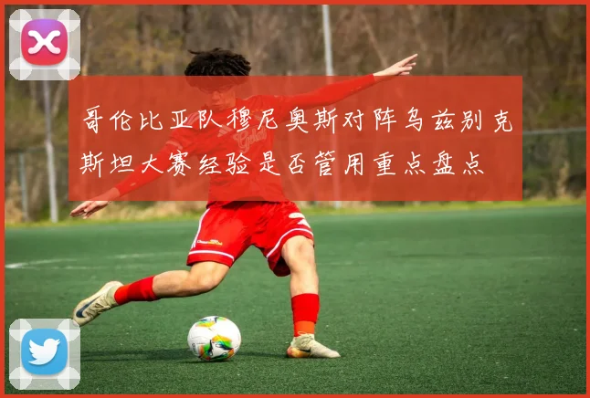 哥伦比亚队穆尼奥斯对阵乌兹别克斯坦大赛经验是否管用重点盘点