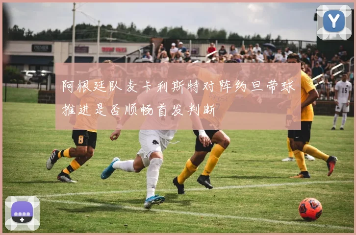 阿根廷队麦卡利斯特对阵约旦带球推进是否顺畅首发判断