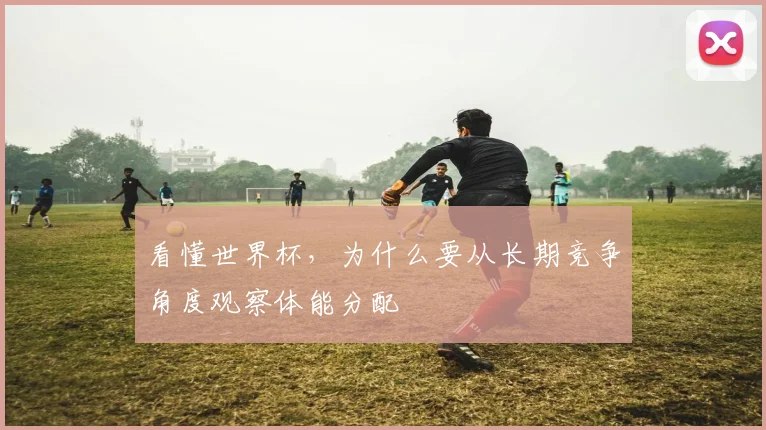 看懂世界杯,为什么要从长期竞争角度观察体能分配