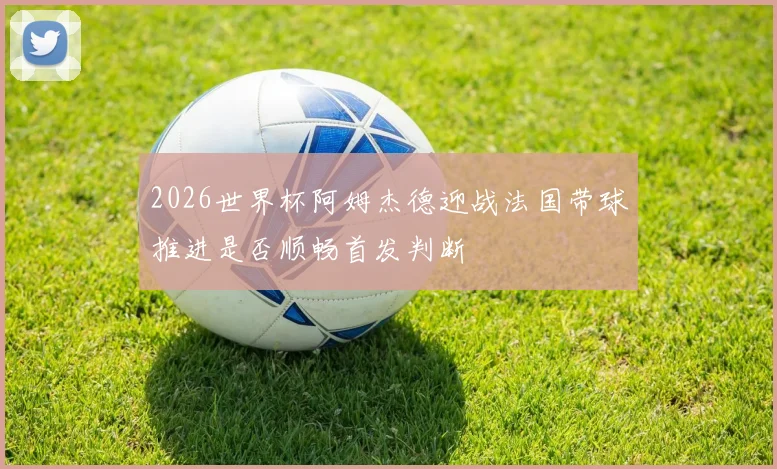 2026世界杯阿姆杰德迎战法国带球推进是否顺畅首发判断